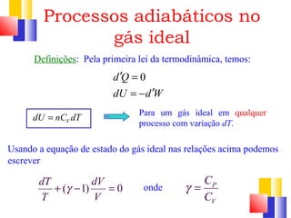 Processos adiabáticos no 
gás ideal 
Definições: Pela primeira lei da termodinâmica, temos: 
¢ = 
= - ¢ 
d Q 0 
dU d W 
V dU = nC dT 
Para um gás ideal em qualquer 
processo com variação dT. 
Usando a equação de estado do gás ideal nas relações acima podemos 
escrever 
C 
C 
onde P 
V 
g = 
dT + ( g - 1) dV = 
0 
T V 
 