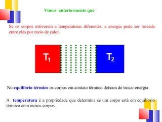 Vimos anteriormente que 
Se os corpos estiverem a temperaturas diferentes, a energia pode ser trocada 
entre eles por meio de calor. 
No equilíbrio térmico os corpos em contato térmico deixam de trocar energia 
A temperatura é a propriedade que determina se um corpo está em equilíbrio 
térmico com outros corpos 
 