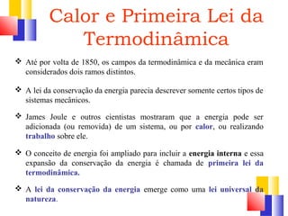 Calor e Primeira Lei da 
Termodinâmica 
 Até por volta de 1850, os campos da termodinâmica e da mecânica eram 
considerados dois ramos distintos. 
 A lei da conservação da energia parecia descrever somente certos tipos de 
sistemas mecânicos. 
 James Joule e outros cientistas mostraram que a energia pode ser 
adicionada (ou removida) de um sistema, ou por calor, ou realizando 
trabalho sobre ele. 
 O conceito de energia foi ampliado para incluir a energia interna e essa 
expansão da conservação da energia é chamada de primeira lei da 
termodinâmica. 
 A lei da conservação da energia emerge como uma lei universal da 
natureza. 
 
