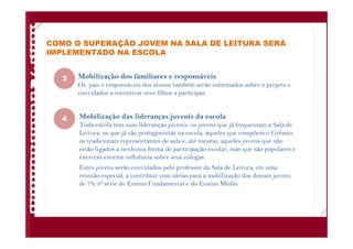 COMO O SUPERAÇÃO JOVEM NA SALA DE LEITURA SERÁ
IMPLEMENTADO NA ESCOLA
Mobilização dos familiares e responsáveis
Os pais e responsáveis dos alunos também serão informados sobre o projeto e
convidados a incentivar seus filhos a participar.
Mobilização das lideranças juvenis da escola
Toda escola tem suas lideranças juvenis: os jovens que já frequentam a Sala de
Leitura: os que já são protagonistas na escola, aqueles que compõem o Grêmio,
os tradicionais representantes de sala e, até mesmo, aqueles jovens que não
estão ligados a nenhuma forma de participação escolar, mas que são populares e
exercem enorme influência sobre seus colegas.
Estes jovens serão convidados pelo professor da Sala de Leitura, em uma
reunião especial, a contribuir com ideias para a mobilização dos demais jovens
de 7ae 8a série do Ensino Fundamental e do Ensino Médio.
3
4
 