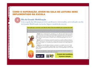 COMO O SUPERAÇÃO JOVEM NA SALA DE LEITURA SERÁ
IMPLEMENTADO NA ESCOLA
Dia da Grande Mobilização
Com a ajuda das lideranças juvenis e professores interessados, será realizado um dia
de Grande Mobilização na escola. Segue o modelo do convite:
5
 