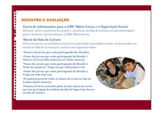 REGISTRO E AVALIAÇÃO
Envio de informações para o CRE Mário Covas e o SuperAção Jovem
Durante vários momentos do projeto, o professor da Sala de Leitura enviará informações
para o Instituto Ayrton Senna e o CRE Mário Covas.
Mural da Sala de Leitura
Para comunicar os resultados de processo para toda comunidade escolar, será montado um
mural na Sala de Leitura que contará com seguintes dados:
•Número de jovens que estão participando dos Desafios
•Nome dos jovens que estão participando do Desafio 1
Número de livros lidos pelos jovens (dados mensais)
•Nome dos jovens que estão participando do Desafio 2
Nome dos projetos/ Etapa em que cada projeto está
•Nome dos jovens que estão participando do Desafio 3
Etapa em cada time está
•Frequência geral de todos os alunos da escola na Sala de
Leitura (dados mensais)
•Número de livros retirados pelos demais alunos da escola
que não participam de nenhum desafio do SuperAção Jovem
na Sala de Leitura.
 