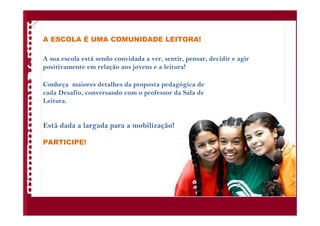 A ESCOLA É UMA COMUNIDADE LEITORA!
A sua escola está sendo convidada a ver, sentir, pensar, decidir e agir
positivamente em relação aos jovens e a leitura!
Conheça maiores detalhes da proposta pedagógica de
cada Desafio, conversando com o professor da Sala de
Leitura.
Está dada a largada para a mobilização!
PARTICIPE!
 