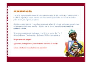 APRESENTAÇÃO
Em 2010, a pedido da Secretaria de Educação do Estado de São Paulo - CRE Mário Covas e
CENP- o SuperAção Jovem assumiu um novo desafio: qualificar o uso da Sala de Leitura
pelos alunos, em especial, os jovens.
O objetivo desta parceria é contribuir para tornar a Sala de Leitura um espaço educativo que
fortaleça a aprendizagem escolar e permita que os jovens aprendam a ser, conviver,
conhecer e fazer.
Nesse novo espaço de aprendizagem e convívio, os jovens das 7ª e 8ª
séries do Ensino Fundamental e do Ensino Médio - aprenderão a:
ler por vontade própria
agir como protagonistas para melhorar a leitura na escola
serem estudantes especialistas em aprender
 
