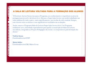 A SALA DE LEITURA VOLTADA PARA A FORMAÇÃO DOS ALUNOS
“O Instituto Ayrton Senna traz para o Programa, seu conhecimento e experiência na área do
protagonismo juvenil e da leitura livre. Há anos o SuperAção Jovem vem sendo trabalhado nas
redes públicas de todo o país e, mais especificamente, nas escolas da rede estadual. Sempre,
com sucesso entre os alunos e com significativos resultados nas avaliações.
Assim, nasceu o Programa Salas de Leitura/SuperAção Jovem 2010. Um Programa
totalmente novo, desenhado especialmente para apoiar a construção de Salas de Leitura
inovadoras, integradas ao Projeto Pedagógico da escola e co-responsáveis pela formação dos
alunos.”
Valéria Souza
Coordenadora da CENP
Maria Salles
Coordenadora do CRE Mário Covas
 