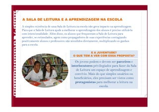 A SALA DE LEITURA E A APRENDIZAGEM NA ESCOLA
A simples existência de uma Sala de Leitura na escola não gera impacto na aprendizagem.
Para que a Sala de Leitura ajude a melhorar a aprendizagem dos alunos é preciso utilizá-la
com intencionalidade. Além disso, os alunos que frequentam a Sala de Leitura para
aprender, se estimulados, agem como propagadores de suas experiências contagiando
positivamente alunos e professores não atendidos diretamente, multiplicando os ganhos
para a escola.
Os jovens podem e devem ser parceiros e
interlocutores privilegiados para fazer da Sala
de Leitura um espaço de aprendizagem e
convívio. Mais do que simples usuários ou
beneficiários, eles precisam ser vistos como
protagonistas para melhorar a leitura na
escola.
E A JUVENTUDE?
O QUE TEM A VER COM ESSA PROPOSTA?
 