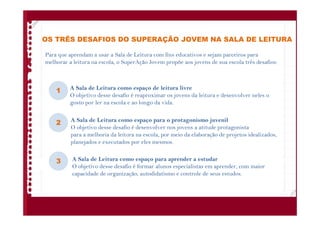 OS TRÊS DESAFIOS DO SUPERAÇÃO JOVEM NA SALA DE LEITURA
Para que aprendam a usar a Sala de Leitura com fins educativos e sejam parceiros para
melhorar a leitura na escola, o SuperAção Jovem propõe aos jovens de sua escola três desafios:
A Sala de Leitura como espaço de leitura livre
O objetivo desse desafio é reaproximar os jovens da leitura e desenvolver neles o
gosto por ler na escola e ao longo da vida.
A Sala de Leitura como espaço para o protagonismo juvenil
O objetivo desse desafio é desenvolver nos jovens a atitude protagonista
para a melhoria da leitura na escola, por meio da elaboração de projetos idealizados,
planejados e executados por eles mesmos.
A Sala de Leitura como espaço para aprender a estudar
O objetivo desse desafio é formar alunos especialistas em aprender, com maior
capacidade de organização, autodidatismo e controle de seus estudos.
1
2
3
 