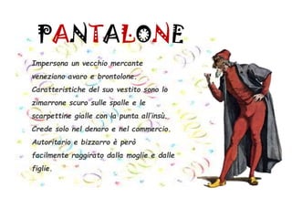 PANTALONE
Impersona un vecchio mercante
veneziano avaro e brontolone.
Caratteristiche del suo vestito sono lo
zimarrone scuro sulle spalle e le
scarpettine gialle con la punta all’insù.
Crede solo nel denaro e nel commercio.
Autoritario e bizzarro è però
facilmente raggirato dalla moglie e dalle
figlie.
 