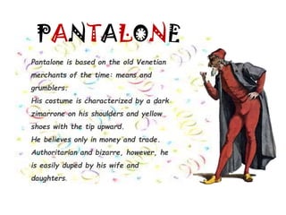 PANTALONE
Pantalone is based on the old Venetian
merchants of the time: means and
grumblers.
His costume is characterized by a dark
zimarrone on his shoulders and yellow
shoes with the tip upward.
He believes only in money and trade.
Authoritarian and bizarre, however, he
is easily duped by his wife and
daughters.
 