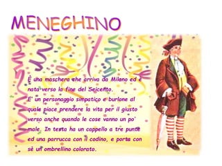 È una maschera che arriva da Milano ed è
nata verso la fine del Seicento.
E’ un personaggio simpatico e burlone al
quale piace prendere la vita per il giusto
verso anche quando le cose vanno un po’
male. In testa ha un cappello a tre punte
ed una parrucca con il codino, e porta con
sè un ombrellino colorato.
 