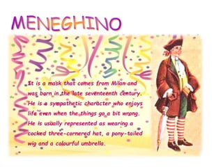 It is a mask that comes from Milan and
was born in the late seventeenth century.
He is a sympathetic character who enjoys
life even when the things go a bit wrong.
He is usually represented as wearing a
cocked three-cornered hat, a pony-tailed
wig and a colourful umbrella.
 