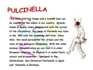 This mask with two humps and a hooked nose can
be considered the oldest in our country. Already
known in Roman times disappeared with the arrival
of the Christianity, the mask of Pulcinella has risen
in the '500 with the Commedia dell'Arte. Since
then, this mask personifies the virtues and the
vices of the bourgeois Neapolitan. With the same
national characteristics we can find it in other
European countries. In England it is called Punch, a
corsair and a womanizer; Tonelgeek in the
Netherlands, Don Christoval Polichinella in Spain
and Pulzinella in Germany.
 