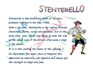 Stenterello is the traditional mask of Florence,
probably invented in the late 1700s.
With a big nose, Stenterello is the typical Florence
character: chatty, scary and impulsive, but at the
same time, wise, clever and ready to take the side
of the weak, even if the jitters often puts a stick
in the wheels.
It is in this conflict the heart of the comedy.
He represents the lower class of Florence who
oppressed by adversity and injustice has always got
the strenght to laugh and joke.
 