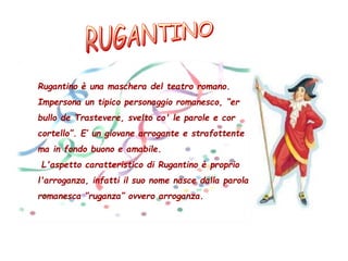 Rugantino è una maschera del teatro romano.
Impersona un tipico personaggio romanesco, “er
bullo de Trastevere, svelto co' le parole e cor
cortello”. E’ un giovane arrogante e strafottente
ma in fondo buono e amabile.
L'aspetto caratteristico di Rugantino è proprio
l'arroganza, infatti il suo nome nasce dalla parola
romanesca “ruganza” ovvero arroganza.
 