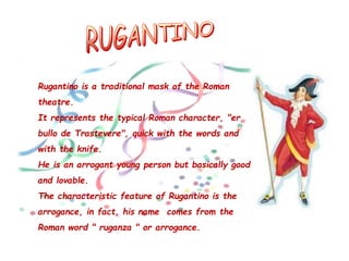 Rugantino is a traditional mask of the Roman
theatre.
It represents the typical Roman character, "er
bullo de Trastevere", quick with the words and
with the knife.
He is an arrogant young person but basically good
and lovable.
The characteristic feature of Rugantino is the
arrogance, in fact, his name comes from the
Roman word " ruganza " or arrogance.
 
