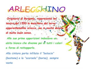 Originario di Bergamo, rappresentò nel
teatro del 1550 la maschera del servo
apparentemente sciocco, ma in realtà dotato
di molto buon senso.
Alle sue prime apparizioni indossava un
abito bianco che divenne poi di tutti i colori
a forza di rattopparlo.
Alla cintura porta infilato il “batocio”
(bastone) e la “scarsela” (borsa), sempre
vuota
 