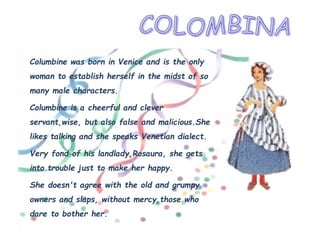 Columbine was born in Venice and is the only
woman to establish herself in the midst of so
many male characters.
Columbine is a cheerful and clever
servant,wise, but also false and malicious.She
likes talking and she speaks Venetian dialect.
Very fond of his landlady,Rosaura, she gets
into trouble just to make her happy.
She doesn't agree with the old and grumpy
owners and slaps, without mercy,those who
dare to bother her.
 
