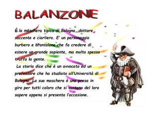 È la maschera tipica di Bologna, dottore
saccente e ciarliero. E’ un personaggio
burbero e brontolone che fa credere di
essere un grande sapiente, ma molto spesso
truffa la gente.
La storia dice che è un avvocato ed un
professore che ha studiato all’Università di
Bologna. La sua maschera è una presa in
giro per tutti coloro che si vantano del loro
sapere appena si presenta l’occasione.
 