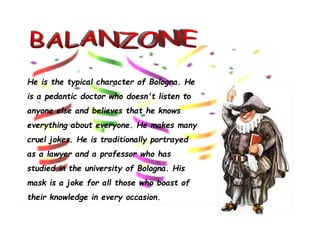 He is the typical character of Bologna. He
is a pedantic doctor who doesn't listen to
anyone else and believes that he knows
everything about everyone. He makes many
cruel jokes. He is traditionally portrayed
as a lawyer and a professor who has
studied in the university of Bologna. His
mask is a joke for all those who boast of
their knowledge in every occasion.
 