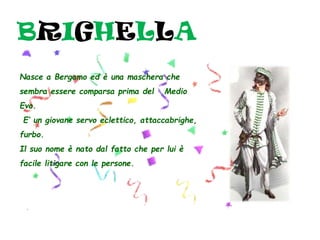 BRIGHELLA
Nasce a Bergamo ed è una maschera che
sembra essere comparsa prima del Medio
Evo.
E’ un giovane servo eclettico, attaccabrighe,
furbo.
Il suo nome è nato dal fatto che per lui è
facile litigare con le persone.
 