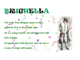BRIGHELLA
This mask from Bergamo seems to have
appeared first in the Middle Ages.
He is a young eclectic and smart servant who
loves arguing.
His name came from the fact that for him it
is easy to argue with people.
 