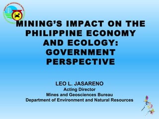 MINING’S IMPACT ON THE
 PHILIPPINE ECONOMY
     AND ECOLOGY:
     GOVERNMENT
     PERSPECTIVE

              LEO L. JASARENO
                 Acting Director
         Mines and Geosciences Bureau
 Department of Environment and Natural Resources
 