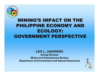 MINING’S IMPACT ON THE
 PHILIPPINE ECONOMY AND
         ECOLOGY:
GOVERNMENT PERSPECTIVE


              LEO L. JASARENO
                 Acting Director
         Mines and Geosciences Bureau
 Department of Environment and Natural Resources
   p
 