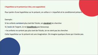 L'hypothèse sur le présent (un rêve, une supposition)
Pour parler d'une hypothèse sur le présent, on utilise si + imparfait et le conditionnel présent.
Exemple :
Si les enfants sortaient plus tard de l'école, on viendrait les chercher.
Si j’avais de l’argent, Je ne travaillerais pas beaucoup.
= les enfants ne sortent pas plus tard de l'école, on ne vient pas les chercher.
Cette hypothèse sur le présent est une imagination. On imagine quelque chose qui n'existe pas.
 