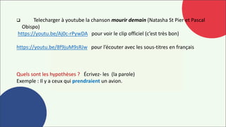  Telecharger à youtube la chanson mourir demain (Natasha St Pier et Pascal
Obispo)
https://youtu.be/Aj0c-rPywDA pour voir le clip officiel (c’est très bon)
https://youtu.be/8f9juM9sRJw pour l’écouter avec les sous-titres en français
Quels sont les hypothèses ? Écrivez- les (la parole)
Exemple : Il y a ceux qui prendraient un avion.
 