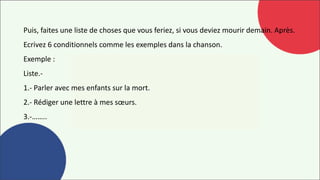 Puis, faites une liste de choses que vous feriez, si vous deviez mourir demain. Après.
Ecrivez 6 conditionnels comme les exemples dans la chanson.
Exemple :
Liste.-
1.- Parler avec mes enfants sur la mort.
2.- Rédiger une lettre à mes sœurs.
3.-……..
 