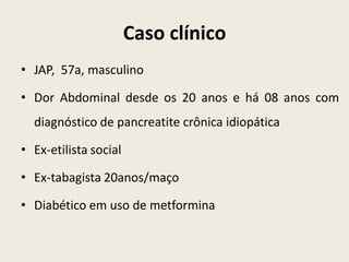 Caso clínico
• JAP, 57a, masculino

• Dor Abdominal desde os 20 anos e há 08 anos com
  diagnóstico de pancreatite crônica idiopática

• Ex-etilista social

• Ex-tabagista 20anos/maço

• Diabético em uso de metformina
 