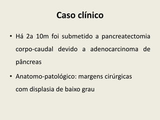 Caso clínico

• Há 2a 10m foi submetido a pancreatectomia
 corpo-caudal devido a adenocarcinoma de
 pâncreas

• Anatomo-patológico: margens cirúrgicas
 com displasia de baixo grau
 