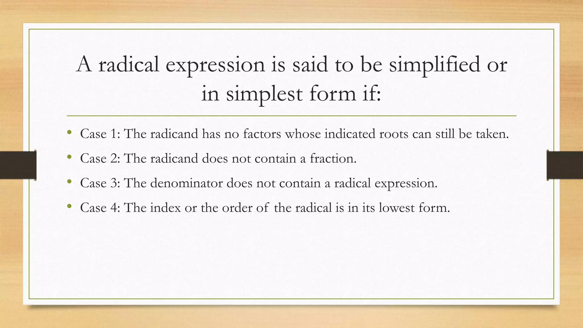 A radical expression is said to be simplified or
in simplest form if:
• Case 1: The radicand has no factors whose indicated roots can still be taken.
• Case 2: The radicand does not contain a fraction.
• Case 3: The denominator does not contain a radical expression.
• Case 4: The index or the order of the radical is in its lowest form.
 