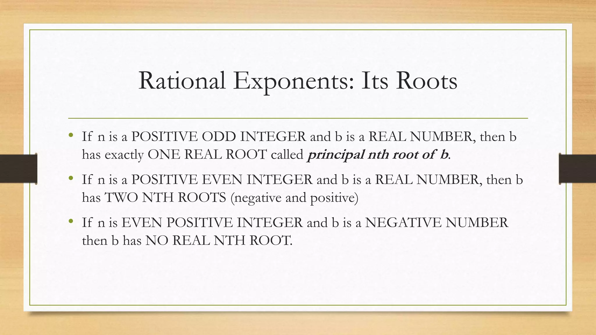 Rational Exponents: Its Roots
• If n is a POSITIVE ODD INTEGER and b is a REAL NUMBER, then b
has exactly ONE REAL ROOT called principal nth root of b.
• If n is a POSITIVE EVEN INTEGER and b is a REAL NUMBER, then b
has TWO NTH ROOTS (negative and positive)
• If n is EVEN POSITIVE INTEGER and b is a NEGATIVE NUMBER
then b has NO REAL NTH ROOT.
 