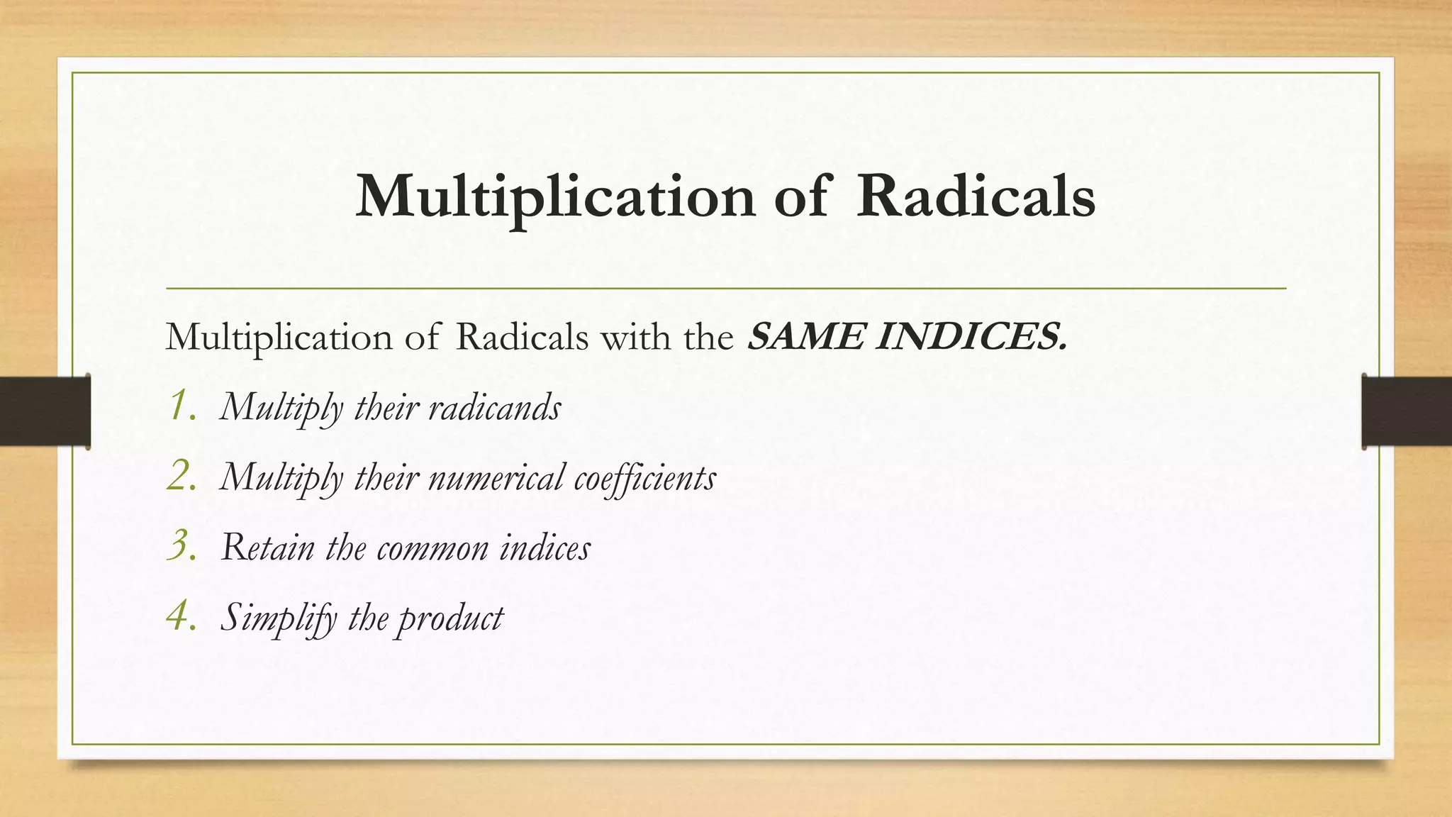 Multiplication of Radicals
Multiplication of Radicals with the SAME INDICES.
1. Multiply their radicands
2. Multiply their numerical coefficients
3. Retain the common indices
4. Simplify the product
 