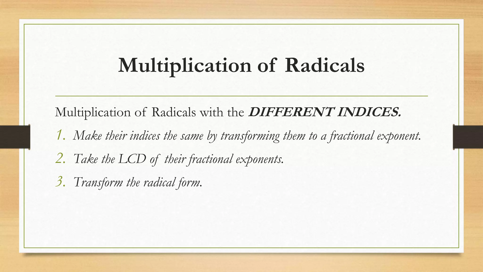 Multiplication of Radicals
Multiplication of Radicals with the DIFFERENT INDICES.
1. Make their indices the same by transforming them to a fractional exponent.
2. Take the LCD of their fractional exponents.
3. Transform the radical form.
 