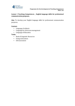 Programme for the development of Teaching Competences
PDTC 101
Lesson 1 Teaching Competences _ English language skills for professional
communication purposes.
Aim: To develop your English language skills for professional communication
purposes.
Content:
• Language of subjects
• Language for classroom management
• Language of Education
Tasks:
• Bank of Linguistic Resources
• Giving instructions
• Self assessment
 