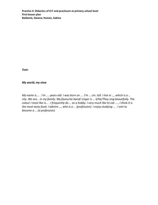 Practice II: Didactics of ELT and practicum at primary school level
First lesson plan
Baldomé, Daiana; Huivan, Sabina
Text:
My world, my view
My name is…. . I’m …. years-old. I was born on … .I’m … cm. tall. I live in …, which is a …
city. We are… in my family. My favourite band/ singer is … S/He/They sing beautifully. The
colour I most like is… . I frequently do … as a hobby. I very much like to eat …., I think it is
the most tasty food. I admire …, who is a … (profession). I enjoy studying … . I aim to
become a … (a profession).
 
