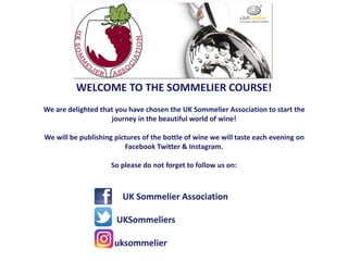 WELCOME TO THE SOMMELIER COURSE!
We are delighted that you have chosen the UK Sommelier Association to start the
journey in the beautiful world of wine!
We will be publishing pictures of the bottle of wine we will taste each evening on
Facebook Twitter & Instagram.
So please do not forget to follow us on:
UK Sommelier Association
@ UKSommeliers
uksommelier
 