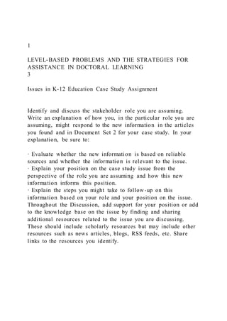 1
LEVEL-BASED PROBLEMS AND THE STRATEGIES FOR
ASSISTANCE IN DOCTORAL LEARNING
3
Issues in K-12 Education Case Study Assignment
Identify and discuss the stakeholder role you are assuming.
Write an explanation of how you, in the particular role you are
assuming, might respond to the new information in the articles
you found and in Document Set 2 for your case study. In your
explanation, be sure to:
· Evaluate whether the new information is based on reliable
sources and whether the information is relevant to the issue.
· Explain your position on the case study issue from the
perspective of the role you are assuming and how this new
information informs this position.
· Explain the steps you might take to follow-up on this
information based on your role and your position on the issue.
Throughout the Discussion, add support for your position or add
to the knowledge base on the issue by finding and sharing
additional resources related to the issue you are discussing.
These should include scholarly resources but may include other
resources such as news articles, blogs, RSS feeds, etc. Share
links to the resources you identify.
 