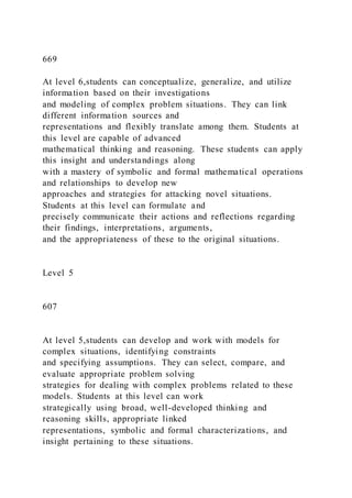 669
At level 6,students can conceptualize, generalize, and utilize
information based on their investigations
and modeling of complex problem situations. They can link
different information sources and
representations and flexibly translate among them. Students at
this level are capable of advanced
mathematical thinking and reasoning. These students can apply
this insight and understandings along
with a mastery of symbolic and formal mathematical operations
and relationships to develop new
approaches and strategies for attacking novel situations.
Students at this level can formulate and
precisely communicate their actions and reflections regarding
their findings, interpretations, arguments,
and the appropriateness of these to the original situations.
Level 5
607
At level 5,students can develop and work with models for
complex situations, identifying constraints
and specifying assumptions. They can select, compare, and
evaluate appropriate problem solving
strategies for dealing with complex problems related to these
models. Students at this level can work
strategically using broad, well-developed thinking and
reasoning skills, appropriate linked
representations, symbolic and formal characterizations, and
insight pertaining to these situations.
 