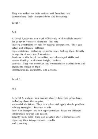 They can reflect on their actions and formulate and
communicate their interpretations and reasoning.
Level 4
545
At level 4,students can work effectively with explicit models
for complex concrete situations that may
involve constraints or call for making assumptions. They can
select and integrate different
representations, including symbolic ones, linking them directly
to aspects of real-world situations.
Students at this level can utilize well-developed skills and
reason flexibly, with some insight, in these
contexts. They can construct and communicate explanations and
arguments based on their
interpretations, arguments, and actions.
Level 3
482
At level 3, students can execute clearly described procedures,
including those that require
sequential decisions. They can select and apply simple problem
solving strategies. Students at this
level can interpret and use representations based on different
information sources and reason
directly from them. They can develop short communications
reporting their interpretations, results
and reasoning.
 