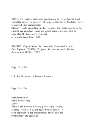 NOTE: To reach a particular proficiency level, a student must
correctly answer a majority of items at that level. Students were
classified into mathematics
literacy levels according to their scores. Cut point scores in the
exhibit are rounded; exact cut point scores are provided in
appendix B. Scores are reported
on a scale from 0 to 1,000.
SOURCE: Organization for Economic Cooperation and
Development (OECD), Program for International Student
Assessment (PISA), 2009.
Page 16 of 20
U.S. Performance in Science Literacy
Page 17 of 20
Performance at
PISA Proficiency
Levels
PISA’s six science literacy proficiency levels,
ranging from 1 to 6, are described in exhibit 3
(see appendix B for information about how the
proficiency are created).
 