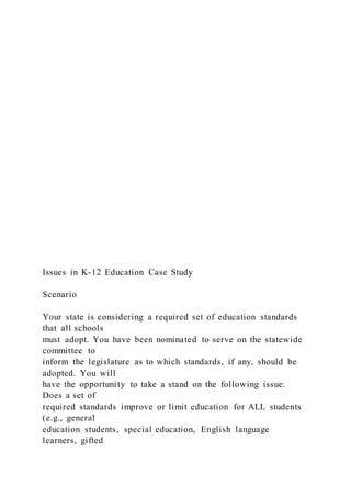 Issues in K-12 Education Case Study
Scenario
Your state is considering a required set of education standards
that all schools
must adopt. You have been nominated to serve on the statewide
committee to
inform the legislature as to which standards, if any, should be
adopted. You will
have the opportunity to take a stand on the following issue.
Does a set of
required standards improve or limit education for ALL students
(e.g., general
education students, special education, English language
learners, gifted
 