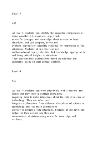 Level 5
633
At level 5, students can identify the scientific components of
many complex life situations, apply both
scientific concepts and knowledge about science to these
situations, and can compare, select and
evaluate appropriate scientific evidence for responding to life
situations. Students at this level can use
well-developed inquiry abilities, link knowledge appropriately
and bring critical insights to situations.
They can construct explanations based on evidence and
arguments based on their critical analysis.
Level 4
559
At level 4, students can work effectively with situations and
issues that may involve explicit phenomena
requiring them to make inferences about the role of science or
technology. They can select and
integrate explanations from different disciplines of science or
technology and link those explanations
directly to aspects of life situations. Students at this level can
reflect on their actions and they can
communicate decisions using scientific knowledge and
evidence.
 