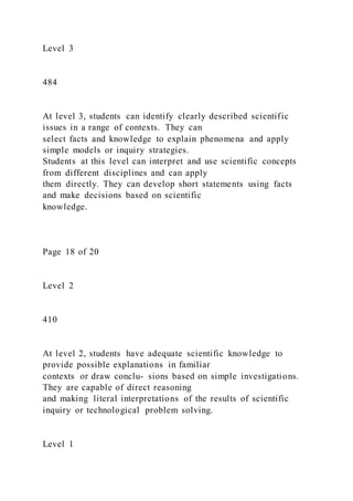 Level 3
484
At level 3, students can identify clearly described scientific
issues in a range of contexts. They can
select facts and knowledge to explain phenomena and apply
simple models or inquiry strategies.
Students at this level can interpret and use scientific concepts
from different disciplines and can apply
them directly. They can develop short statements using facts
and make decisions based on scientific
knowledge.
Page 18 of 20
Level 2
410
At level 2, students have adequate scientific knowledge to
provide possible explanations in familiar
contexts or draw conclu- sions based on simple investigations.
They are capable of direct reasoning
and making literal interpretations of the results of scientific
inquiry or technological problem solving.
Level 1
 