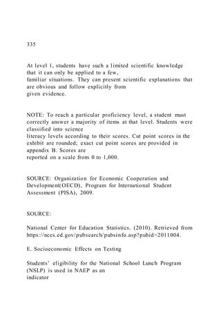 335
At level 1, students have such a limited scientific knowledge
that it can only be applied to a few,
familiar situations. They can present scientific explanations that
are obvious and follow explicitly from
given evidence.
NOTE: To reach a particular proficiency level, a student must
correctly answer a majority of items at that level. Students were
classified into science
literacy levels according to their scores. Cut point scores in the
exhibit are rounded; exact cut point scores are provided in
appendix B. Scores are
reported on a scale from 0 to 1,000.
SOURCE: Organization for Economic Cooperation and
Development(OECD), Program for International Student
Assessment (PISA), 2009.
SOURCE:
National Center for Education Statistics. (2010). Retrieved from
https://nces.ed.gov/pubsearch/pubsinfo.asp?pubid=2011004.
E. Socioeconomic Effects on Testing
Students’ eligibility for the National School Lunch Program
(NSLP) is used in NAEP as an
indicator
 