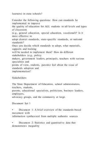 learners) in state schools?
Consider the following questions: How can standards be
implemented to improve
the quality of education for ALL students in all levels and types
of classroom
(e.g., general education, special education, vocational)? Is it
more effective to
adopt district standards, state-specific standards, or national
standards?
Once you decide which standards to adopt, what materials,
supports and training
will be needed to implement them? How do different
stakeholders (e.g., policy
makers, government leaders, principals, teachers with various
specialties and
points of view, students, parents) feel about the issue of
standards adoption and
implementation?
Stakeholders
The State Department of Education, school administrators,
teachers, students,
parents, educational specialists, politicians, business leaders,
employers,
advocacy groups, and the community at large.
Document Set 1
• Document 1: A brief overview of the standards-based
movement with
information synthesized from multiple authentic sources
• Document 2: Statistics and quantitative data that
demonstrates inequality
 