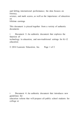 and falling international performance; the data focuses on
literacy,
science, and math scores, as well as the importance of education
on
lifetime earnings
This document is pieced together from a variety of authentic
documents
• Document 3: An authentic document that explores the
function of
technology in education, and non-traditional settings for K-12
education
© 2014 Laureate Education, Inc. Page 1 of 2
• Document 4: An authentic document that introduces new
guidelines for
education reform that will prepare all public school students for
college or
 