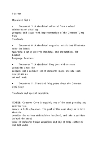 a career
Document Set 2
• Document 5: A simulated editorial from a school
administrator detailing
concerns and issues with implementation of the Common Core
State
Standards
• Document 6: A simulated magazine article that illustrates
some the issues
regarding a set of uniform standards and expectations for
English
Language Learners
• Document 7: A simulated blog post with relevant
comments about the
concern that a common set of standards might exclude such
disciplines as
art and music
• Document 8: Simulated blog posts about the Common
Core State
Standards and special education
NOTES: Common Core is arguably one of the most pressing and
controversial
issues in K-12 education. The goal of this case study is to have
students
consider the various stakeholders involved, and take a position
on both the broad
issue of standards-based education and one or more subtopics
that fall under
 
